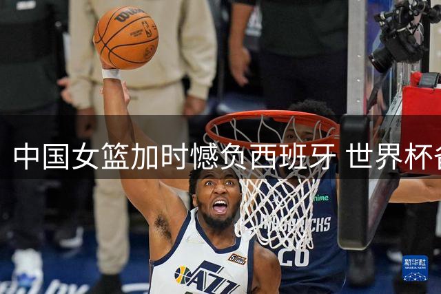 中国女篮加时憾负西班牙 世界杯备战压力渐增
