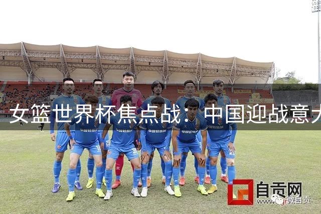 女篮世界杯焦点战：中国迎战意大利争夺晋级主动权