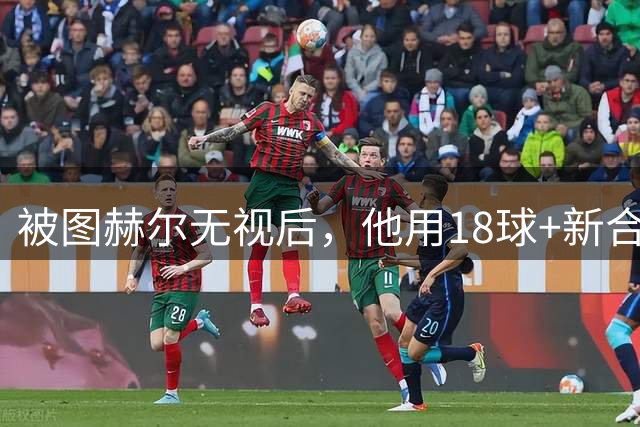 被图赫尔无视后，他用18球+新合同回应，这次该轮到他了